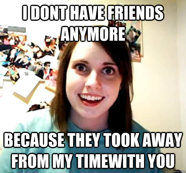 I dont have friends anymore Because they took away from my timewith you - I dont have friends anymore Because they took away from my timewith you  Overly Attached Girlfriend