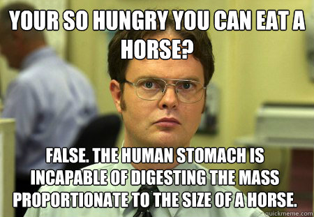 Your so hungry you can eat a horse? false. the human stomach is incapable of digesting the mass proportionate to the size of a horse. - Your so hungry you can eat a horse? false. the human stomach is incapable of digesting the mass proportionate to the size of a horse.  Dwight
