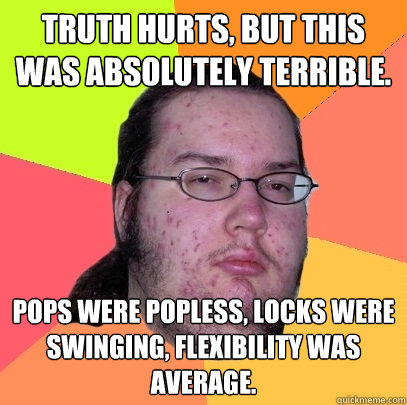 Truth hurts, but this was absolutely terrible. Pops were popless, locks were swinging, flexibility was average. - Truth hurts, but this was absolutely terrible. Pops were popless, locks were swinging, flexibility was average.  Butthurt Dweller