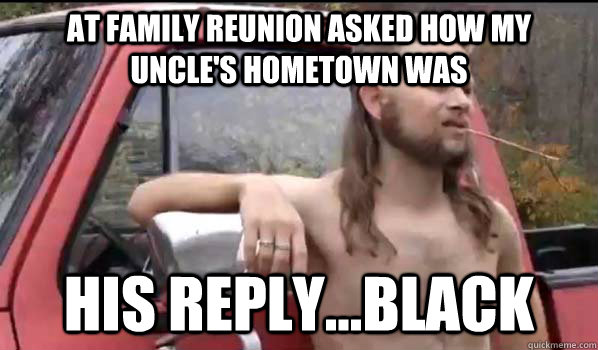 At family reunion Asked how my Uncle's Hometown was  His reply...Black   Almost Politically Correct Redneck