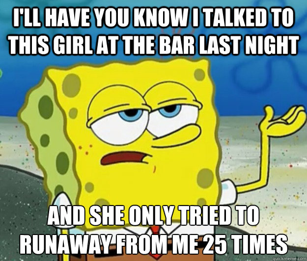 I'll have you know i talked to this girl at the bar last night and she only tried to runaway from me 25 times  Tough Spongebob