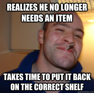 Realizes he no longer needs an item takes time to put it back on the correct shelf  