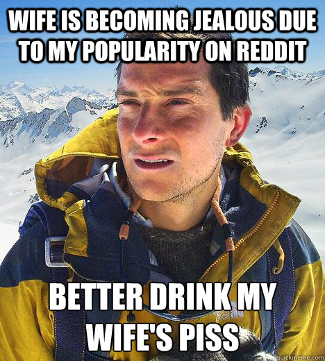 Wife is becoming jealous due to my popularity on reddit Better drink my wife's piss  Bear Grylls