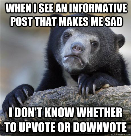 When I see an informative post that makes me sad I don't know whether to upvote or downvote  Confession Bear