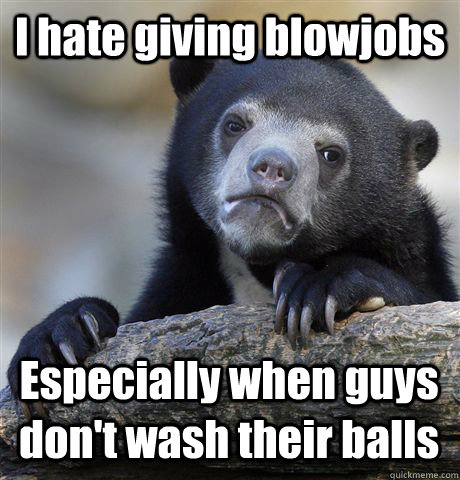 I hate giving blowjobs Especially when guys don't wash their balls  Confession Bear