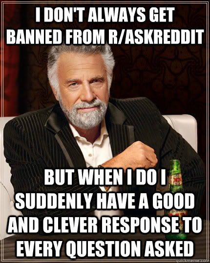 I don't always get banned from r/askreddit but when I do I suddenly have a good and clever response to every question asked  The Most Interesting Man In The World