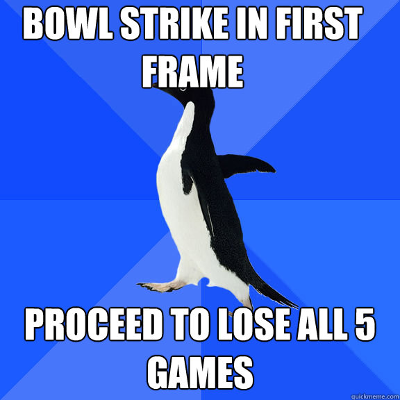 Bowl strike in first frame Proceed to lose all 5 games  