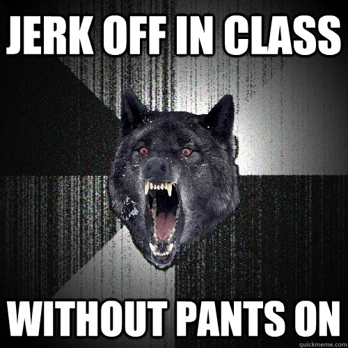 jerk off in class without pants on  Insanity Wolf