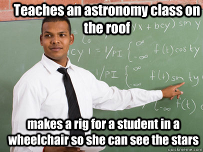 Teaches an astronomy class on the roof makes a rig for a student in a wheelchair so she can see the stars  Good Guy Teacher