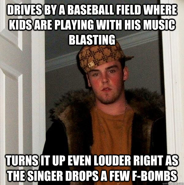 drives by a baseball field where kids are playing with his music blasting turns it up even louder right as the singer drops a few f-bombs  Scumbag Steve