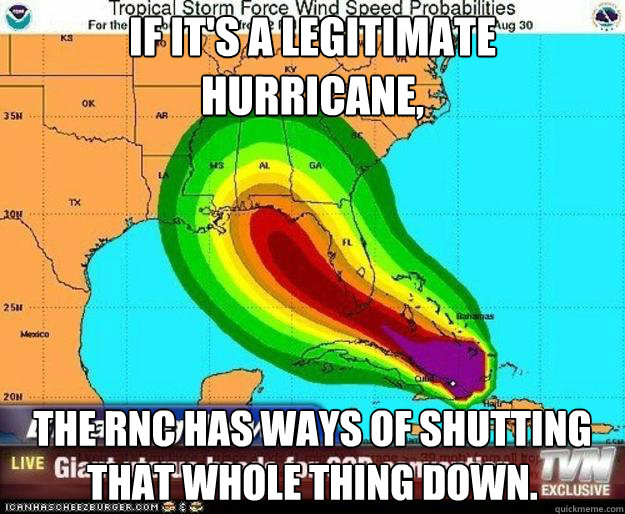 IF IT'S A LEGITIMATE 
HURRICANE, THE RNC HAS WAYS OF SHUTTING THAT WHOLE THING DOWN. - IF IT'S A LEGITIMATE 
HURRICANE, THE RNC HAS WAYS OF SHUTTING THAT WHOLE THING DOWN.  LEGIT IDIOTS