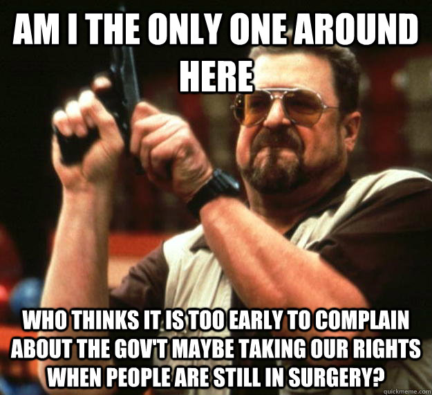 am I the only one around here Who thinks it is too early to complain about the gov't maybe taking our rights when people are still in surgery?  Angry Walter