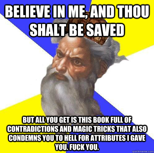 Believe in me, and thou shalt be saved But all you get is this book full of contradictions and magic tricks that also condemns you to hell for attributes I gave you. Fuck you. - Believe in me, and thou shalt be saved But all you get is this book full of contradictions and magic tricks that also condemns you to hell for attributes I gave you. Fuck you.  Scumbag God