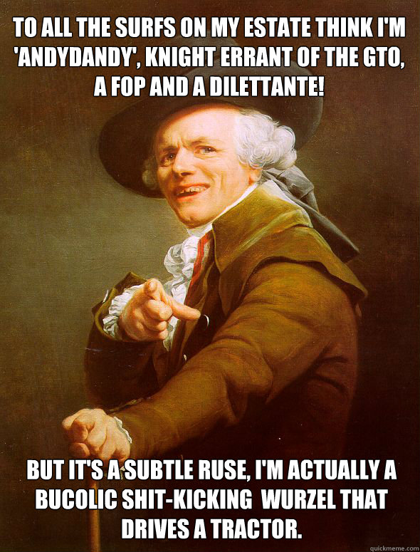 To all the surfs on my estate think I'm 'Andydandy', Knight errant of the GTO, a fop and a dilettante!  But it's a subtle ruse, I'm actually a bucolic shit-kicking  wurzel that drives a tractor.  Joseph Ducreux