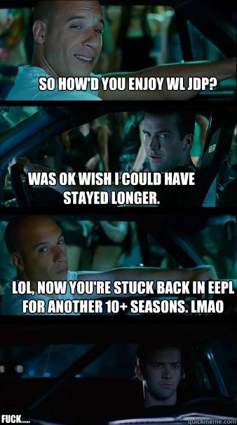 So How'd you Enjoy WL Jdp? Was ok wish I could have stayed longer. LOL, now you're stuck back in EEPL for another 10+ seasons. LMAO FUCK.....  Fast and Furious