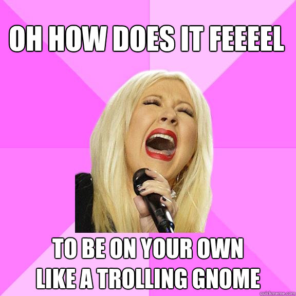 OH HOW DOES IT FEEEEL TO BE ON YOUR OWN
LIKE A TROLLING GNOME  Wrong Lyrics Christina