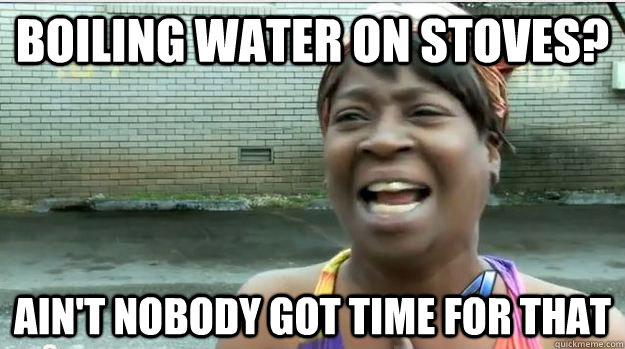 boiling water on stoves? AIN'T NOBODY GOT time FOR that  AINT NO BODY GOT TIME FOR DAT