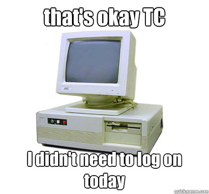 that's okay TC I didn't need to log on today   Your First Computer