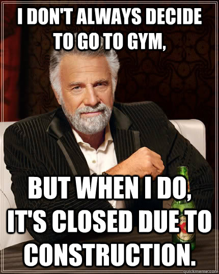 I don't always decide to go to gym, but when I do, it's closed due to construction.  The Most Interesting Man In The World