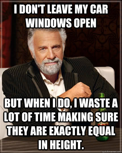 I don't leave my car windows open but when I do, i waste a lot of time making sure they are exactly equal in height.  The Most Interesting Man In The World