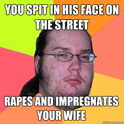 you spit in his face on the street rapes and impregnates your wife  Butthurt Dweller