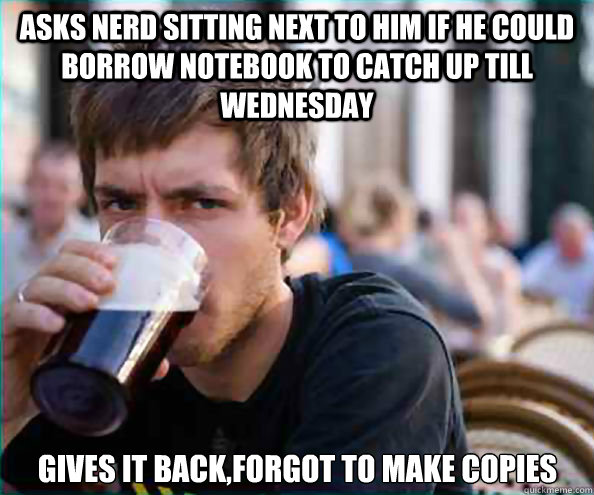 asks nerd sitting next to him if he could borrow notebook to catch up till wednesday gives it back,forgot to make copies - asks nerd sitting next to him if he could borrow notebook to catch up till wednesday gives it back,forgot to make copies  Lazy College Senior