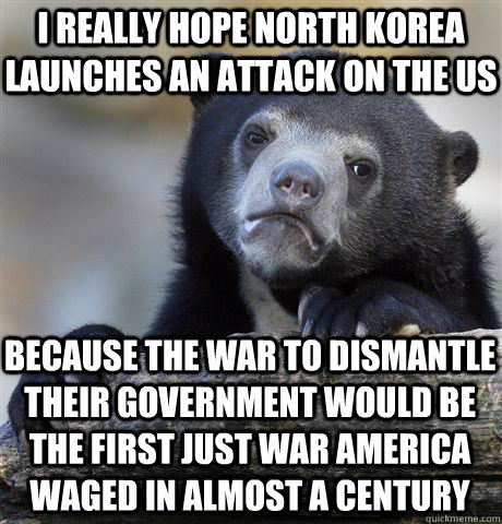 I really hope North Korea launches an attack on the US because the war to dismantle their government would be the first just war america waged in almost a century  Confession Bear