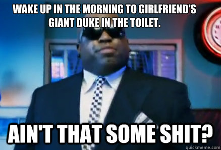 Wake up in the morning to girlfriend's 
giant duke in the toilet. Ain't that some shit?  