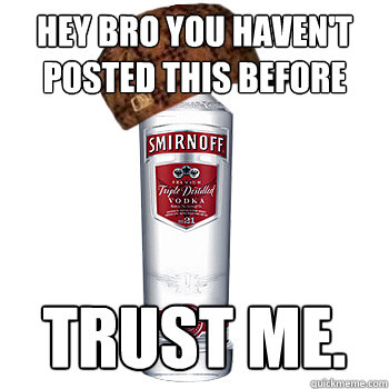 Hey bro you haven't posted this before Trust me.  Scumbag Alcohol