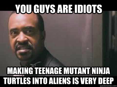 You Guys Are idiots Making teenage mutant ninja turtles into aliens is very deep  You guys are idiots