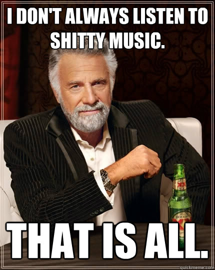 I don't always listen to shitty music.  That is all.  The Most Interesting Man In The World