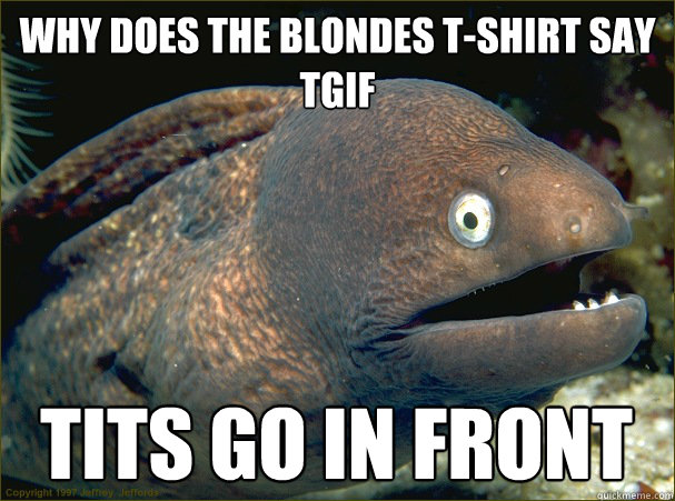 Why does the blondes t-shirt say tgif tits go in front  Bad Joke Eel