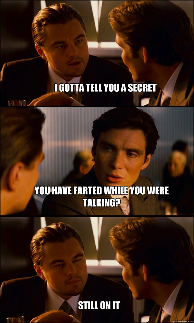 I gotta tell you a secret You have farted while you were talking? Still on it  Inception