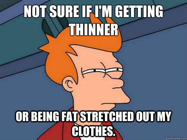 Not sure if I'm getting thinner Or being fat stretched out my clothes.   Futurama Fry