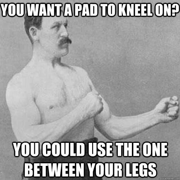 you want a pad to kneel on? you could use the one between your legs  overly manly man