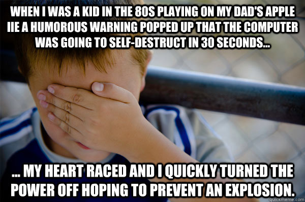 When I was a kid in the 80s playing on my dad's Apple iie a humorous warning popped up that the computer was going to self-destruct in 30 seconds... ... my heart raced and I quickly turned the power off hoping to prevent an explosion.  Confession kid