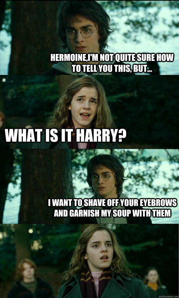 Hermoine,I'm not quite sure how to tell you this, but... What is it Harry? I want to shave off your eyebrows and garnish my soup with them  Horny Harry