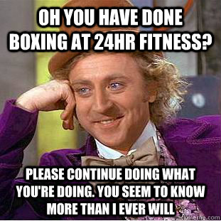 Oh you have done boxing at 24hr fitness? please continue doing what you're doing. You seem to know more than i ever will  Condescending Wonka