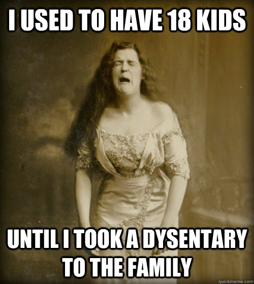 I used to have 18 kids until i took a dysentary to the family  1890s Problems