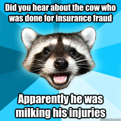 Did you hear about the cow who was done for insurance fraud  Apparently he was milking his injuries   - Did you hear about the cow who was done for insurance fraud  Apparently he was milking his injuries    Lame Pun Coon