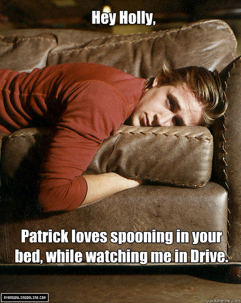 Hey Holly, Patrick loves spooning in your bed, while watching me in Drive.  Ryan Gosling Hey Girl