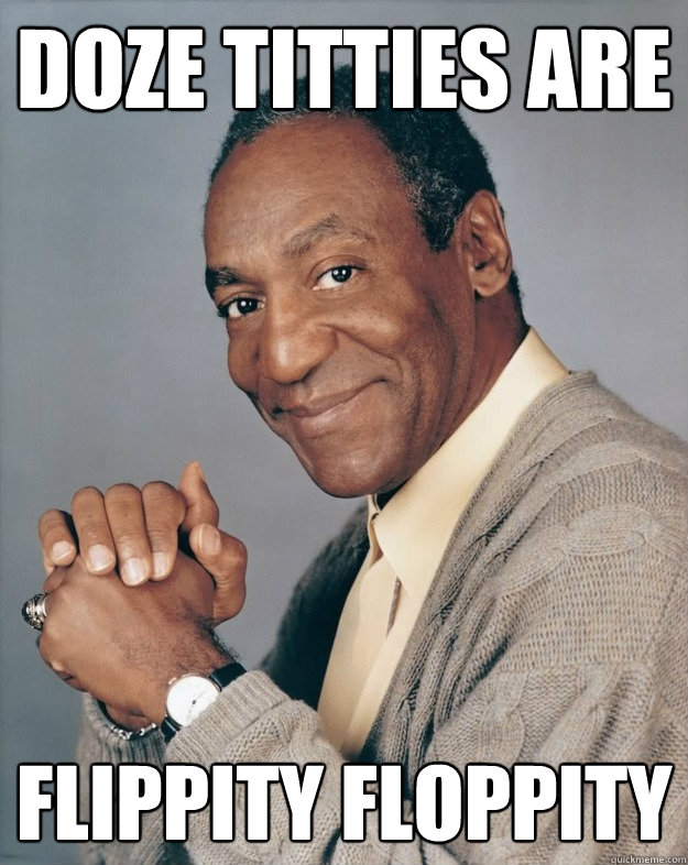 doze titties are flippity floppity  Bill Cosby