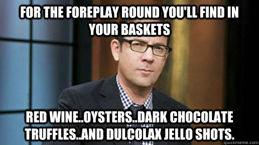 For the foreplay round you'll find in your baskets Red wine..oysters..dark chocolate truffles..and Dulcolax jello shots. - For the foreplay round you'll find in your baskets Red wine..oysters..dark chocolate truffles..and Dulcolax jello shots.  Chopped After Dark