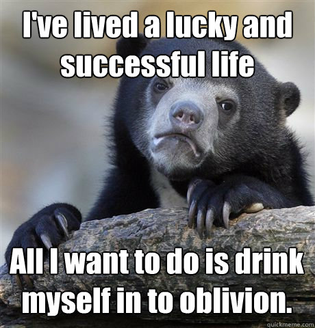 I've lived a lucky and successful life All I want to do is drink myself in to oblivion.  Confession Bear