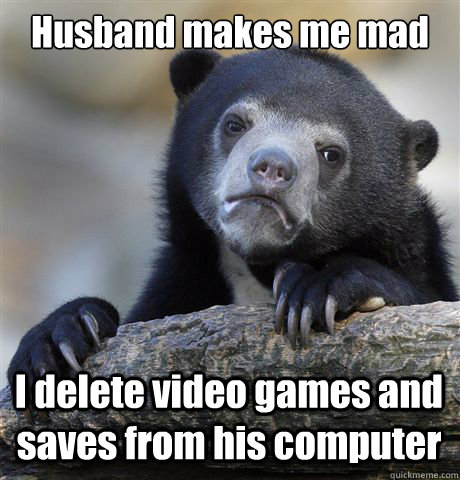 Husband makes me mad I delete video games and saves from his computer  Confession Bear