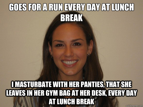 Goes for a run every day at lunch break I masturbate with her panties, that she leaves in her gym bag at her desk, every day at lunch break  crazy coworker