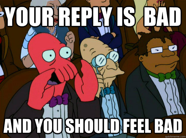 your REPLY IS  bad AND you SHOULD FEEL bad  Zoidberg you should feel bad