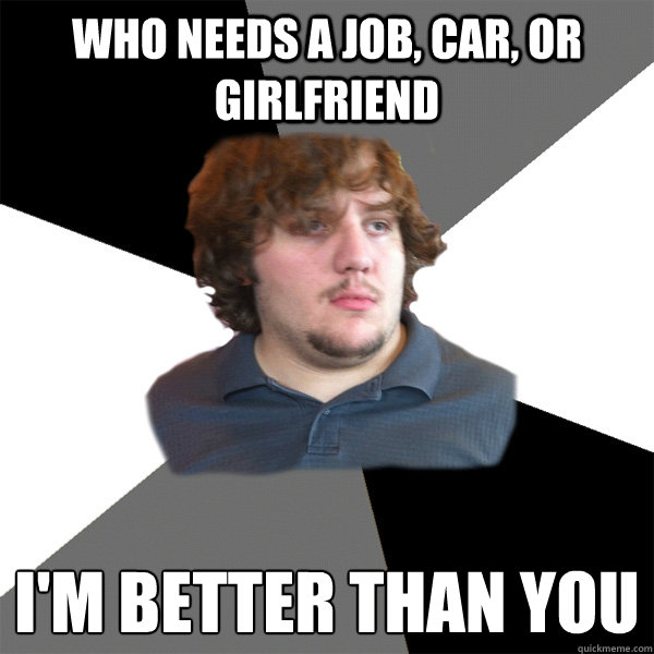 Who needs a job, car, or girlfriend i'm better than you
  Family Tech Support Guy