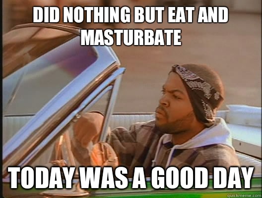 Did nothing but eat and masturbate Today was a good day  today was a good day