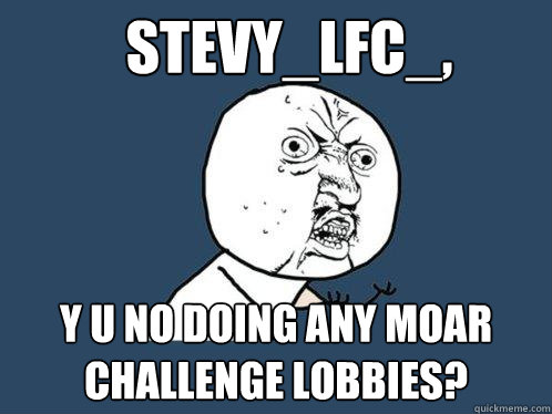 Stevy_LFC_, Y U NO DOING ANY MOAR CHALLENGE LOBBIES?  Y U No